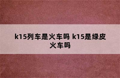 k15列车是火车吗 k15是绿皮火车吗